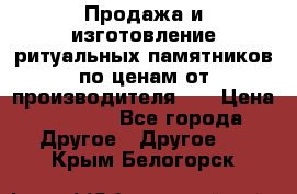 Продажа и изготовление ритуальных памятников по ценам от производителя!!! › Цена ­ 5 000 - Все города Другое » Другое   . Крым,Белогорск